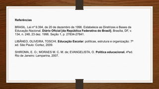 Referências
BRASIL. Lei nº 9.394, de 20 de dezembro de 1996. Estabelece as Diretrizes e Bases da
Educação Nacional. Diário Oficial [da República Federativa do Brasil], Brasília, DF, v.
134, n. 248, 23 dez. 1996. Seção 1, p. 27834-27841.
LIBÂNEO, OLIVEIRA, TOSCHI. Educação Escolar: políticas, estrutura e organização. 7ª
ed. São Paulo: Cortez, 2009.
SHIROMA, E. O.; MORAES M. C. M. de; EVANGELISTA, O. Política educacional. 4ªed.
Rio de Janeiro: Lamparina, 2007.
 