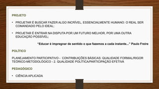 PROJETO
• PROJETAR É BUSCAR FAZER ALGO INCRÍVEL, ESSENCIALMENTE HUMANO: O REAL SER
COMANDADO PELO IDEAL;
• PROJETAR É ENTRAR NA DISPUTA POR UM FUTURO MELHOR, POR UMA OUTRA
EDUCAÇÃO POSSÍVEL;
“Educar é impregnar de sentido o que fazemos a cada instante...” Paulo Freire
POLÍTICO
PLANEJAMENTO PARTICIPATIVO - CONTRIBUIÇÕES BÁSICAS: QUALIDADE FORMAL/RIGOR
TEÓRICO-METODOLÓGICO - 2. QUALIDADE POLÍTICA/PARTICIPAÇÃO EFETIVA
PEDAGÓGICO
• CIÊNCIA APLICADA
 