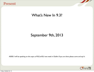 Present

What’s New In 9.3?

September 9th, 2013

ASIDE: I will be speaking on this topic at PGConf.EU next week in Dublin. If you are there please come and say hi.

Friday, October 25, 13

 