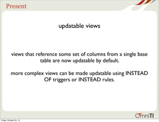Present

updatable views

views that reference some set of columns from a single base
table are now updatable by default.
more complex views can be made updatable using INSTEAD
OF triggers or INSTEAD rules.

Friday, October 25, 13

 