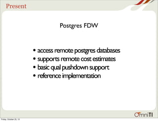Present

Postgres FDW

• access remote postgres databases
• supports remote cost estimates
• basic qual pushdown support
• reference implementation

Friday, October 25, 13

 