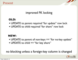 Present

improved FK locking
OLD:
• UPDATE to parent required “for update” row lock
• UPDATE to child required “for share” row lock
NEW:
• UPDATE to parent of non-keys == “for no-key update”
• UPDATE to child == “for key share”

no blocking unless a foreign-key column is changed
Friday, October 25, 13

 