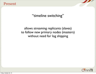 Present

“timeline switching”
allows streaming replicants (slaves)
to follow new primary nodes (masters)
without need for log shipping

Friday, October 25, 13

 