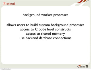 Present

background worker processes
allows users to build custom background processes
access to C code level constructs
access to shared memory
use backend database connections

Friday, October 25, 13

 