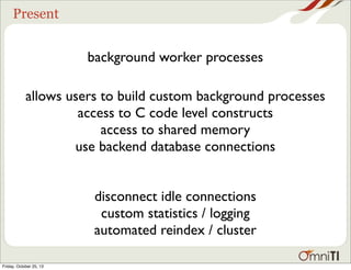 Present

background worker processes
allows users to build custom background processes
access to C code level constructs
access to shared memory
use backend database connections
disconnect idle connections
custom statistics / logging
automated reindex / cluster
Friday, October 25, 13

 