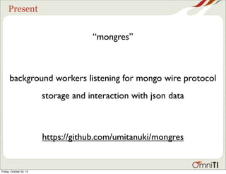 Present

“mongres”

background workers listening for mongo wire protocol
storage and interaction with json data

https://github.com/umitanuki/mongres

Friday, October 25, 13

 
