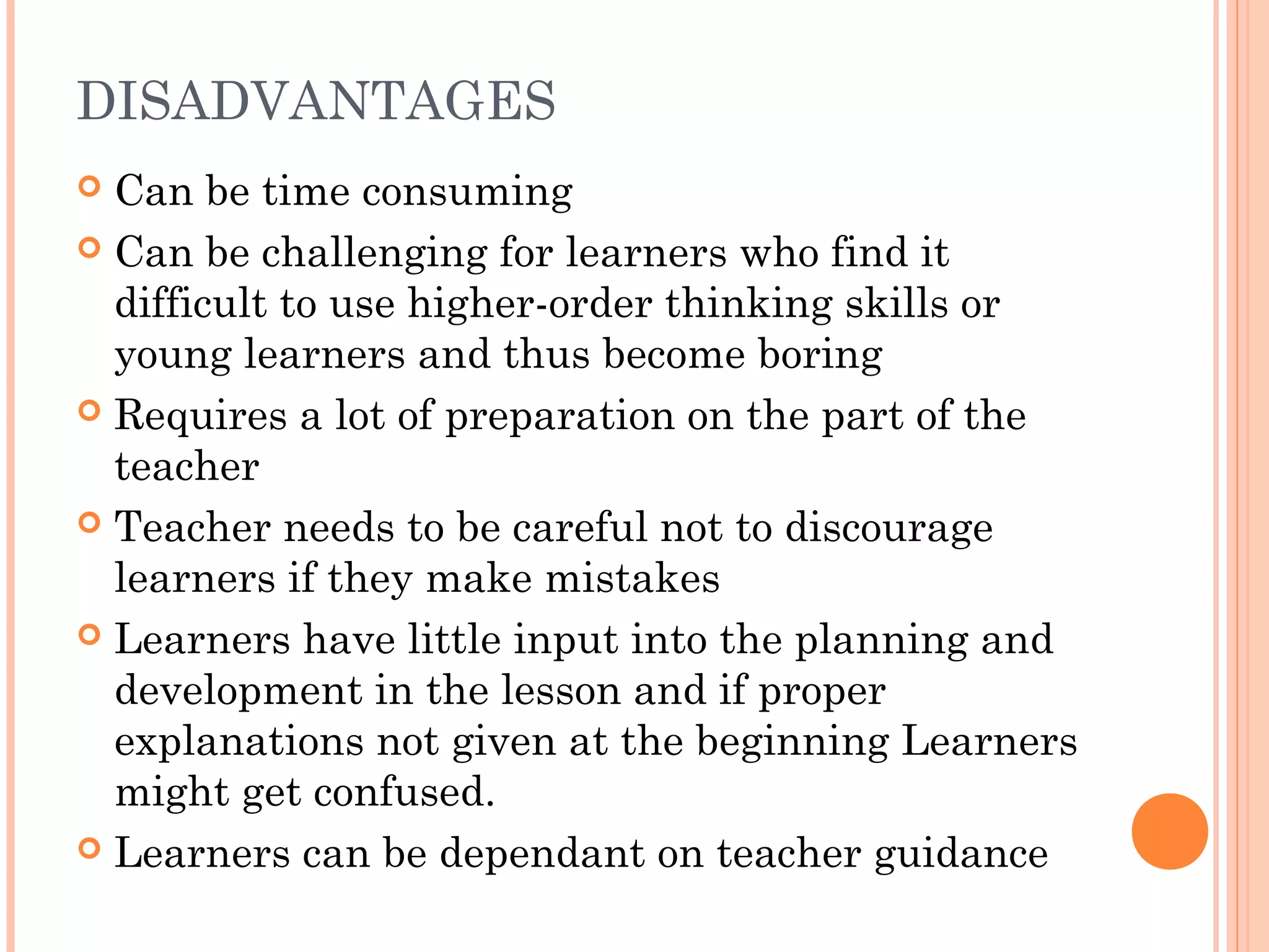 DISADVANTAGES
 Can be time consuming
 Can be challenging for learners who find it
difficult to use higher-order thinking skills or
young learners and thus become boring
 Requires a lot of preparation on the part of the
teacher
 Teacher needs to be careful not to discourage
learners if they make mistakes
 Learners have little input into the planning and
development in the lesson and if proper
explanations not given at the beginning Learners
might get confused.
 Learners can be dependant on teacher guidance
 