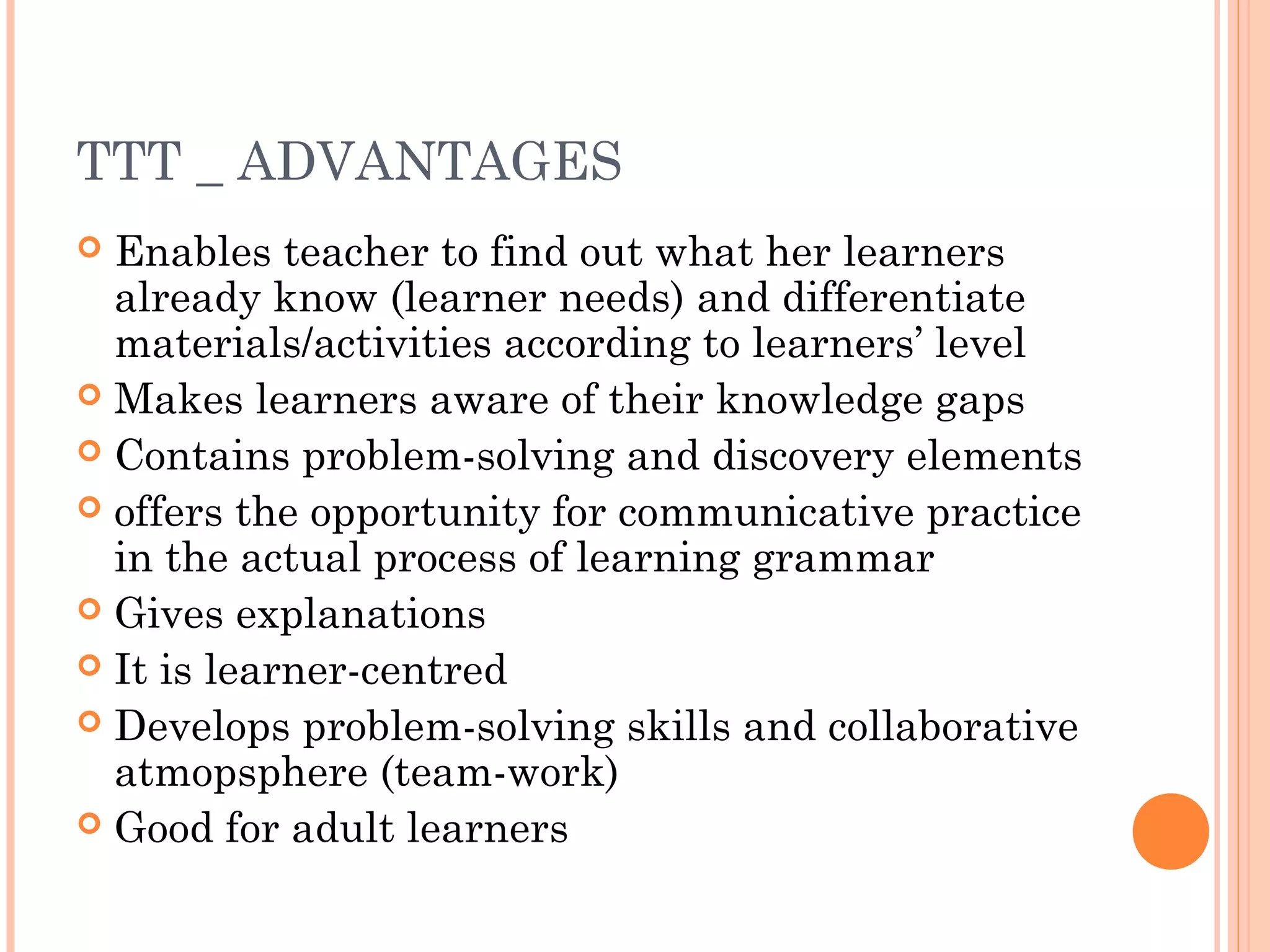 TTT _ ADVANTAGES
 Enables teacher to find out what her learners
already know (learner needs) and differentiate
materials/activities according to learners’ level
 Makes learners aware of their knowledge gaps
 Contains problem-solving and discovery elements
 offers the opportunity for communicative practice
in the actual process of learning grammar
 Gives explanations
 It is learner-centred
 Develops problem-solving skills and collaborative
atmopsphere (team-work)
 Good for adult learners
 