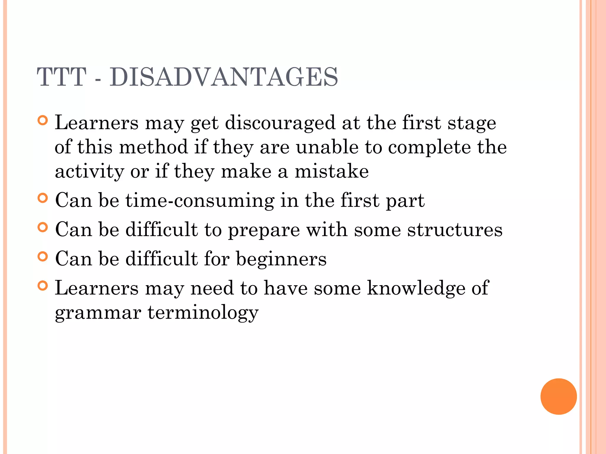 TTT - DISADVANTAGES
 Learners may get discouraged at the first stage
of this method if they are unable to complete the
activity or if they make a mistake
 Can be time-consuming in the first part
 Can be difficult to prepare with some structures
 Can be difficult for beginners
 Learners may need to have some knowledge of
grammar terminology
 