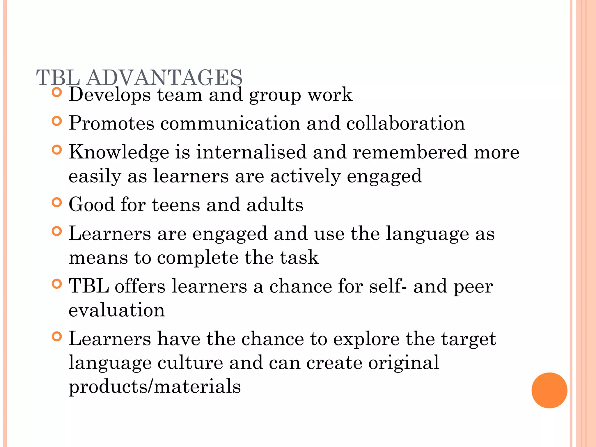 TBL ADVANTAGES
 Develops team and group work
 Promotes communication and collaboration
 Knowledge is internalised and remembered more
easily as learners are actively engaged
 Good for teens and adults
 Learners are engaged and use the language as
means to complete the task
 TBL offers learners a chance for self- and peer
evaluation
 Learners have the chance to explore the target
language culture and can create original
products/materials
 