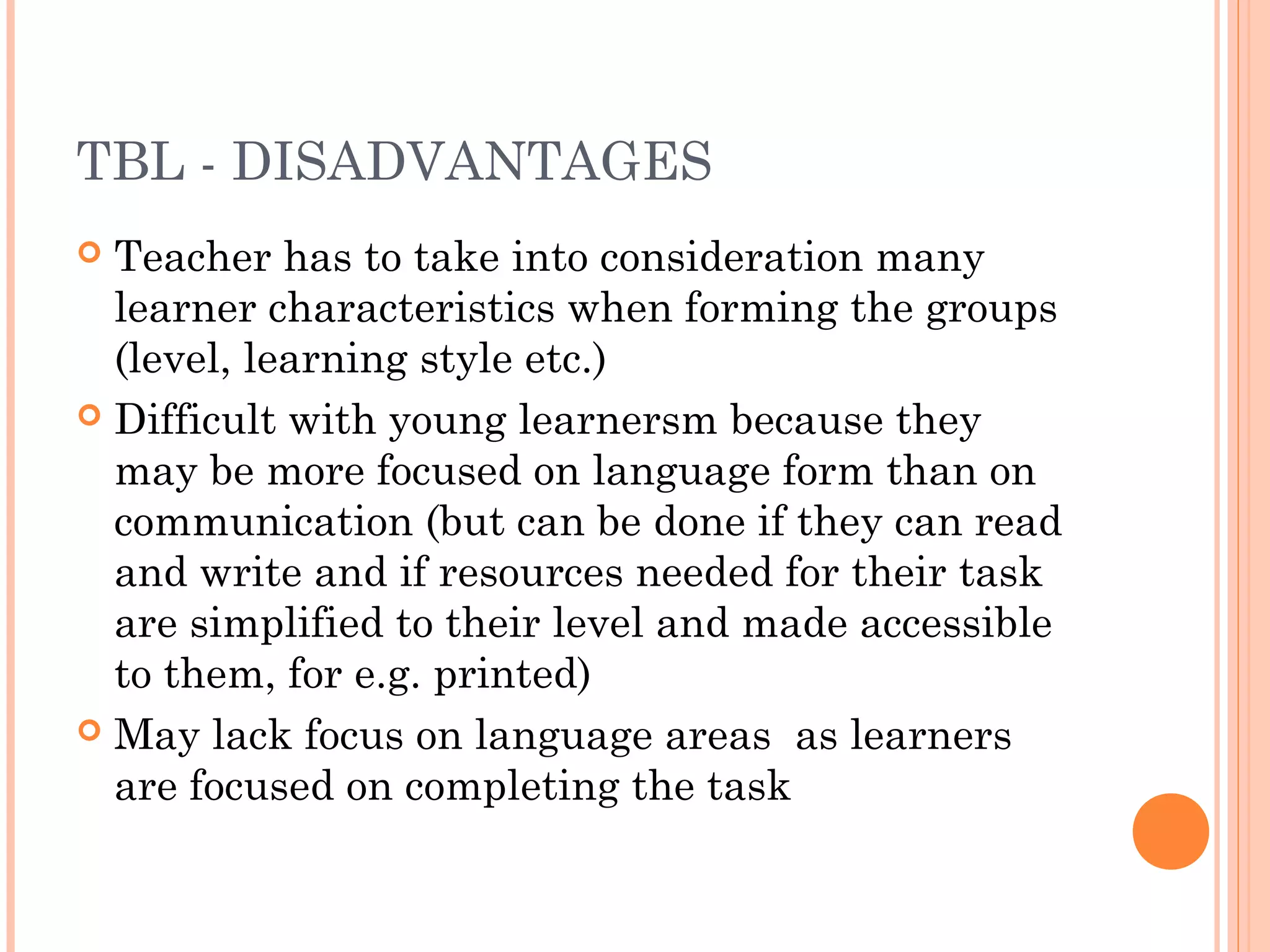 TBL - DISADVANTAGES
 Teacher has to take into consideration many
learner characteristics when forming the groups
(level, learning style etc.)
 Difficult with young learnersm because they
may be more focused on language form than on
communication (but can be done if they can read
and write and if resources needed for their task
are simplified to their level and made accessible
to them, for e.g. printed)
 May lack focus on language areas as learners
are focused on completing the task
 