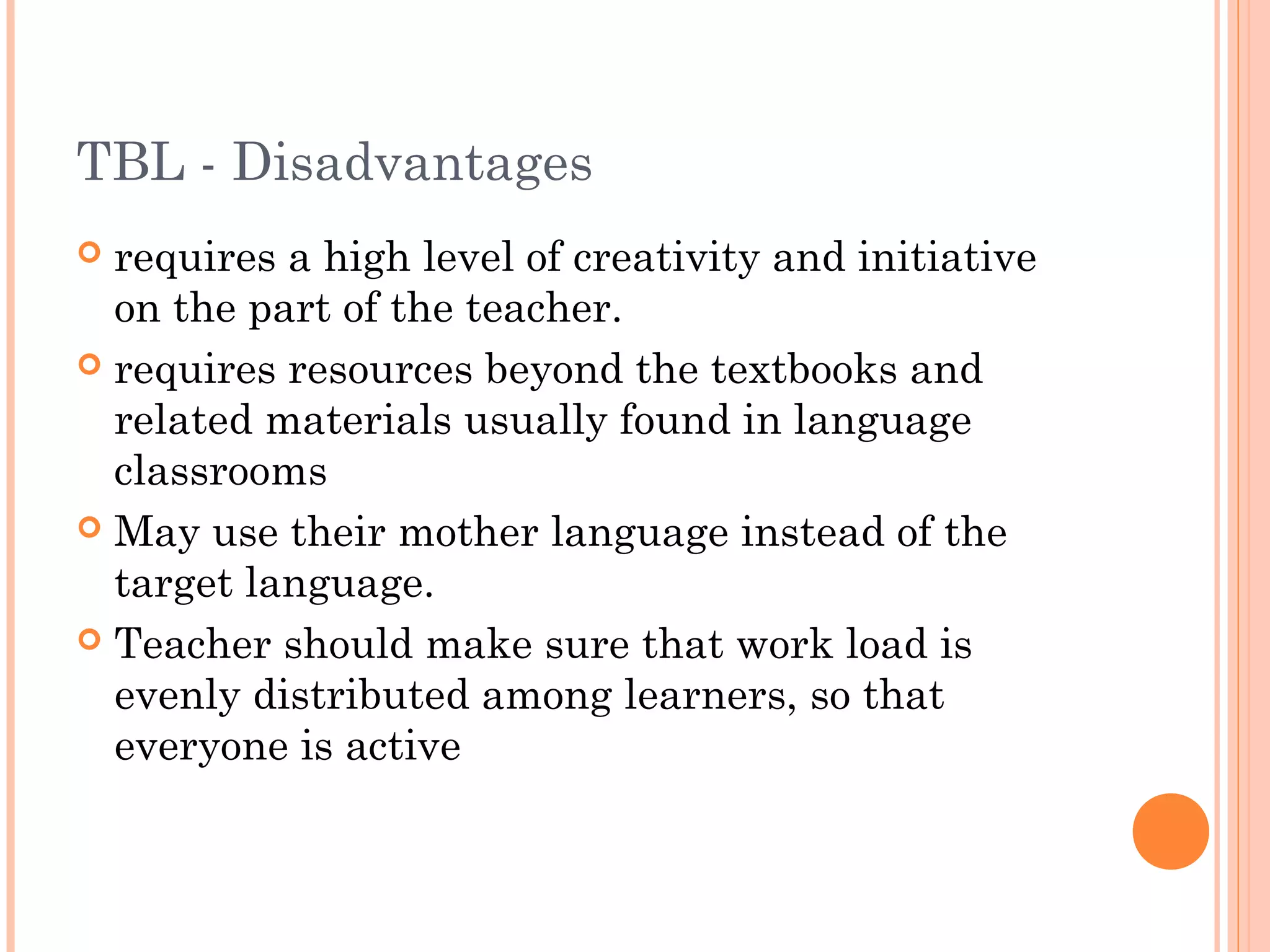 TBL - Disadvantages
 requires a high level of creativity and initiative
on the part of the teacher.
 requires resources beyond the textbooks and
related materials usually found in language
classrooms
 May use their mother language instead of the
target language.
 Teacher should make sure that work load is
evenly distributed among learners, so that
everyone is active
 