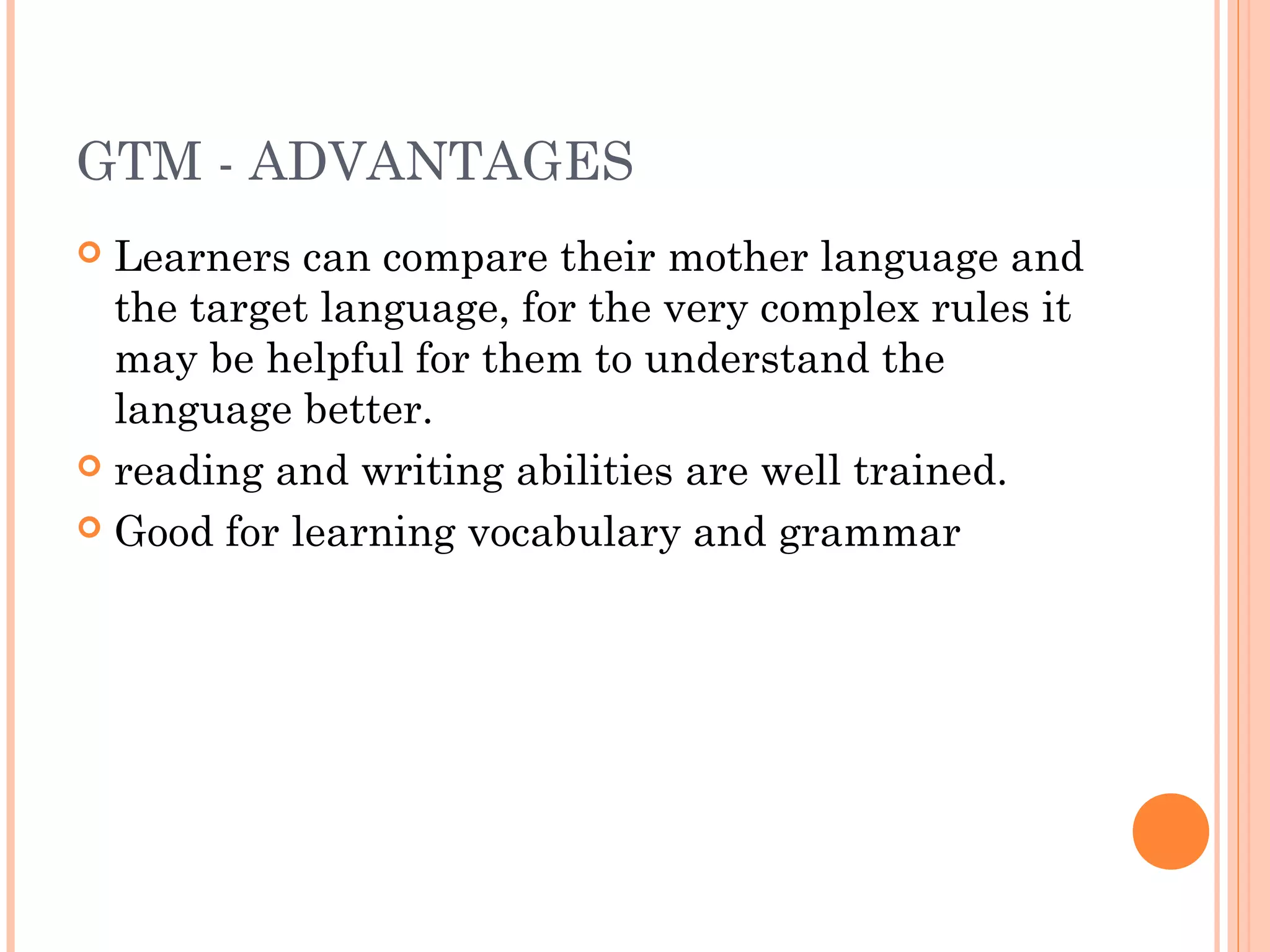 GTM - ADVANTAGES
 Learners can compare their mother language and
the target language, for the very complex rules it
may be helpful for them to understand the
language better. 
 reading and writing abilities are well trained.
 Good for learning vocabulary and grammar
 