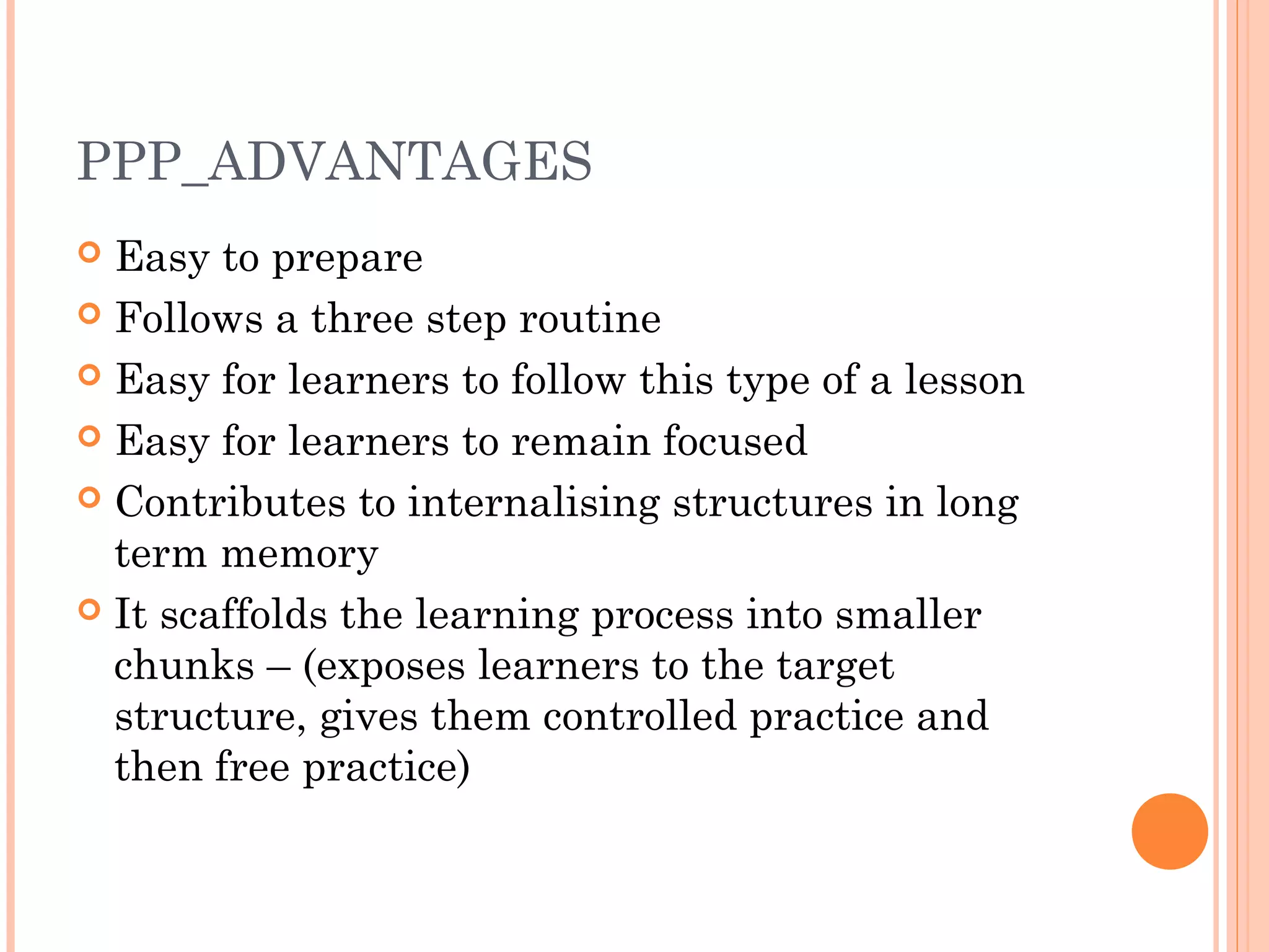 PPP_ADVANTAGES
 Easy to prepare
 Follows a three step routine
 Easy for learners to follow this type of a lesson
 Easy for learners to remain focused
 Contributes to internalising structures in long
term memory
 It scaffolds the learning process into smaller
chunks – (exposes learners to the target
structure, gives them controlled practice and
then free practice)
 