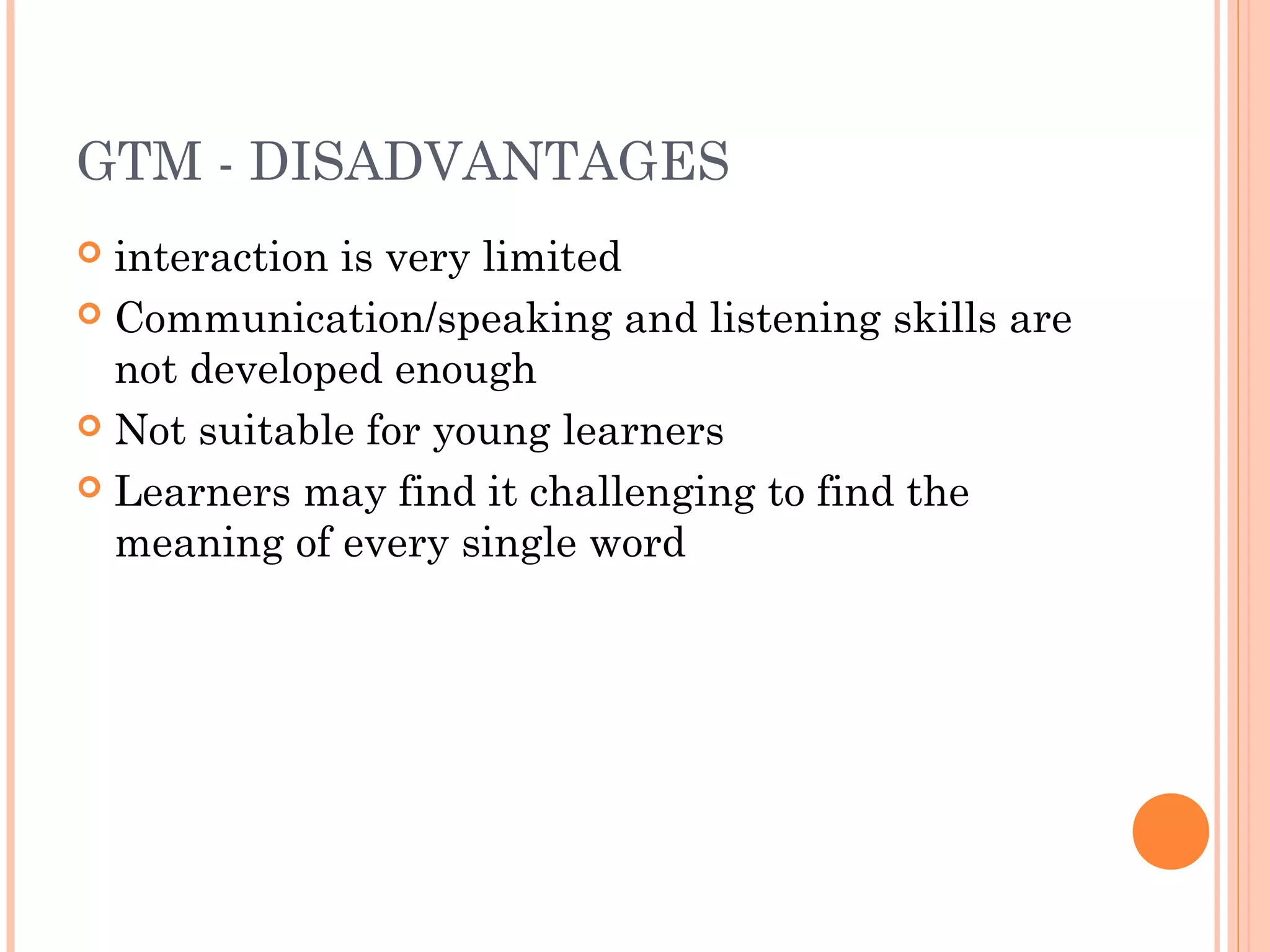 GTM - DISADVANTAGES
 interaction is very limited
 Communication/speaking and listening skills are
not developed enough
 Not suitable for young learners
 Learners may find it challenging to find the
meaning of every single word
 