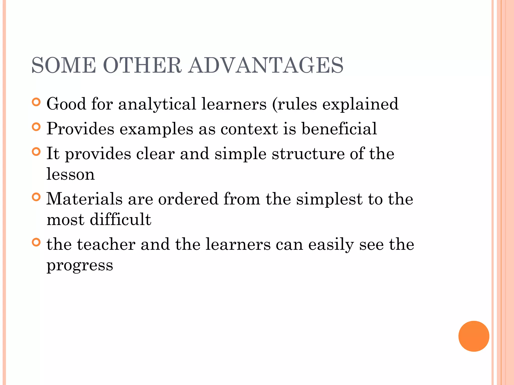 SOME OTHER ADVANTAGES
 Good for analytical learners (rules explained
 Provides examples as context is beneficial
 It provides clear and simple structure of the
lesson
 Materials are ordered from the simplest to the
most difficult
 the teacher and the learners can easily see the
progress
 