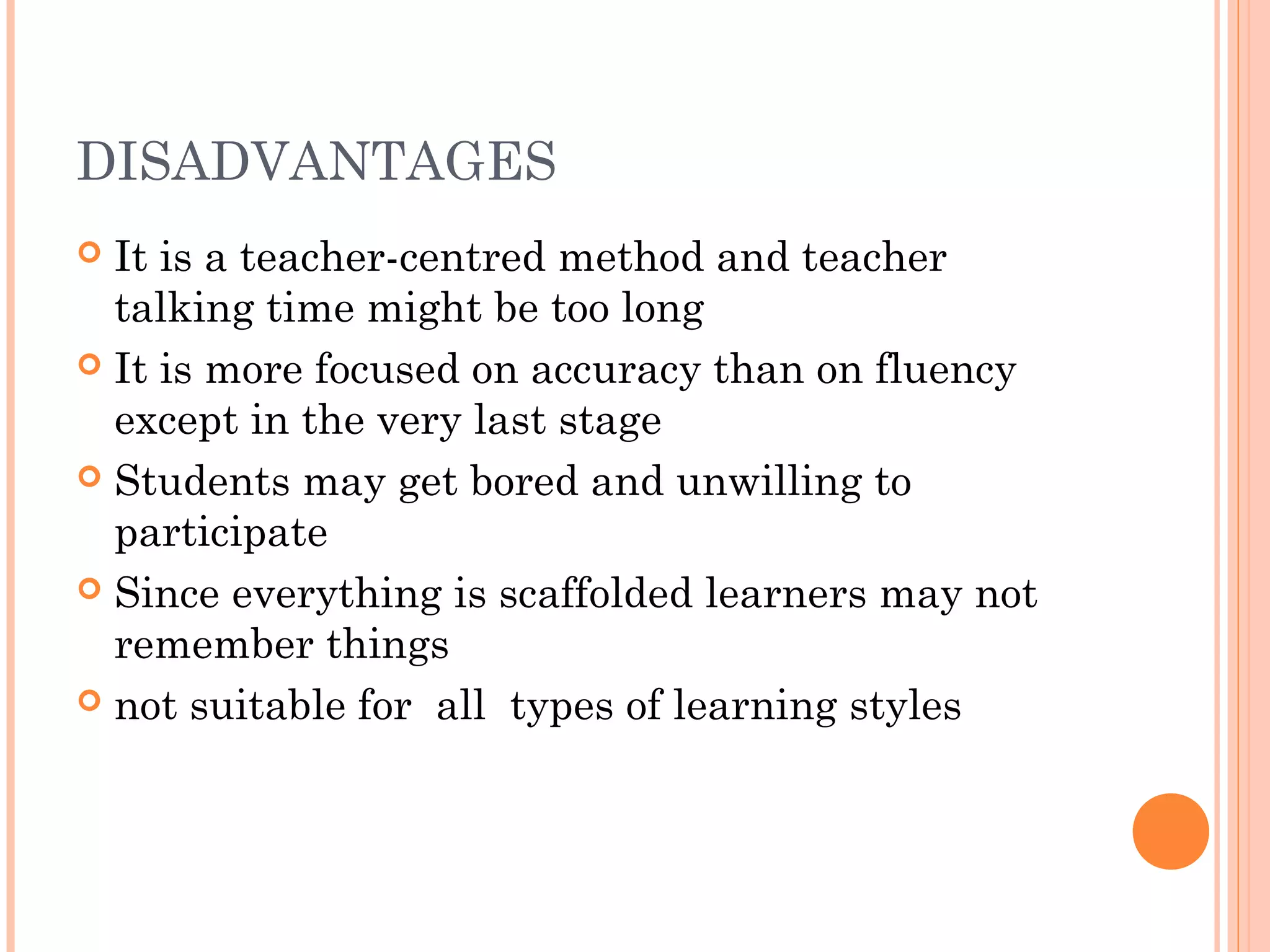 DISADVANTAGES
 It is a teacher-centred method and teacher
talking time might be too long
 It is more focused on accuracy than on fluency
except in the very last stage
 Students may get bored and unwilling to
participate
 Since everything is scaffolded learners may not
remember things
 not suitable for  all  types of learning styles
 