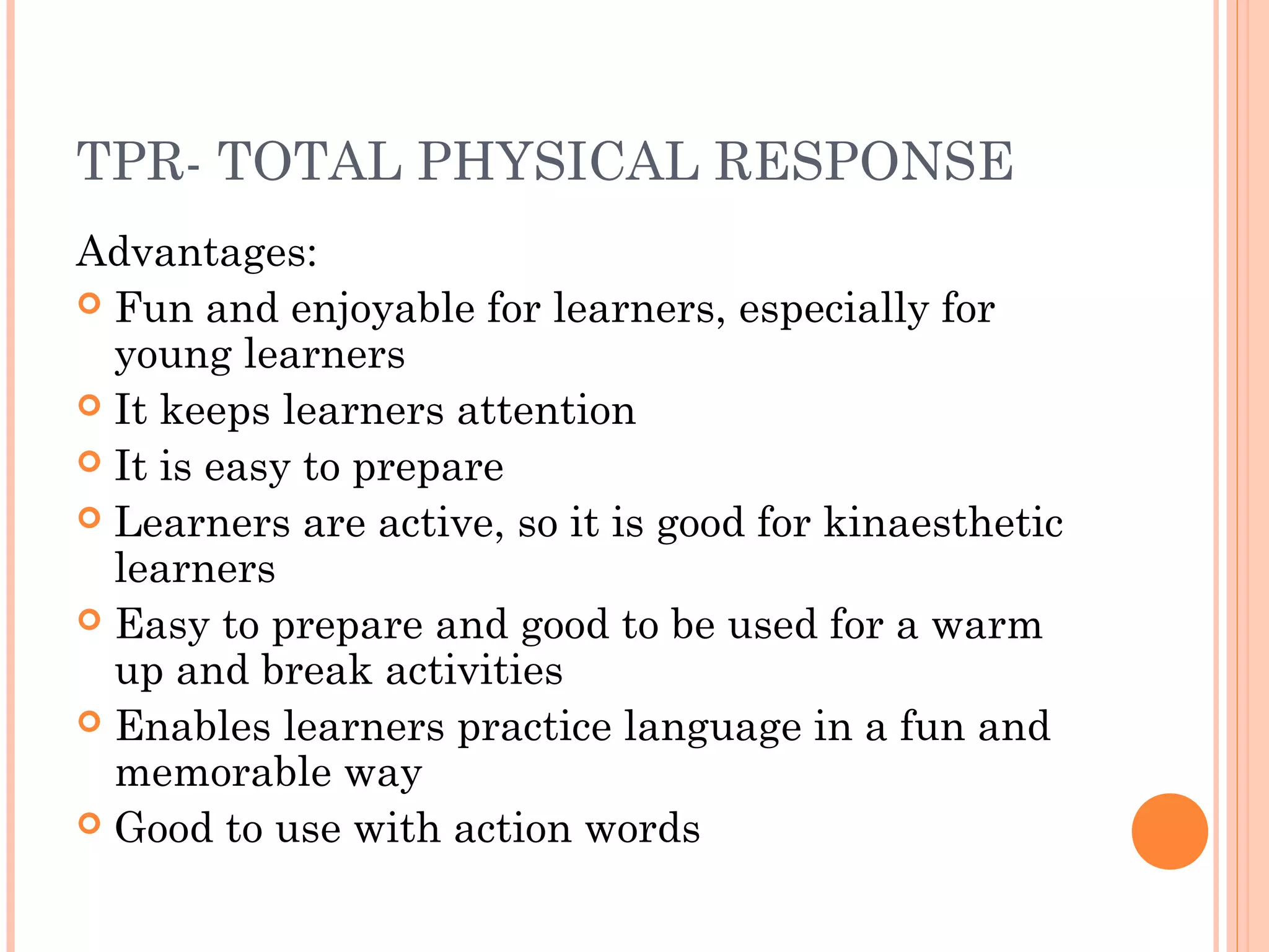 TPR- TOTAL PHYSICAL RESPONSE
Advantages:
 Fun and enjoyable for learners, especially for
young learners
 It keeps learners attention
 It is easy to prepare
 Learners are active, so it is good for kinaesthetic
learners
 Easy to prepare and good to be used for a warm
up and break activities
 Enables learners practice language in a fun and
memorable way
 Good to use with action words
 
