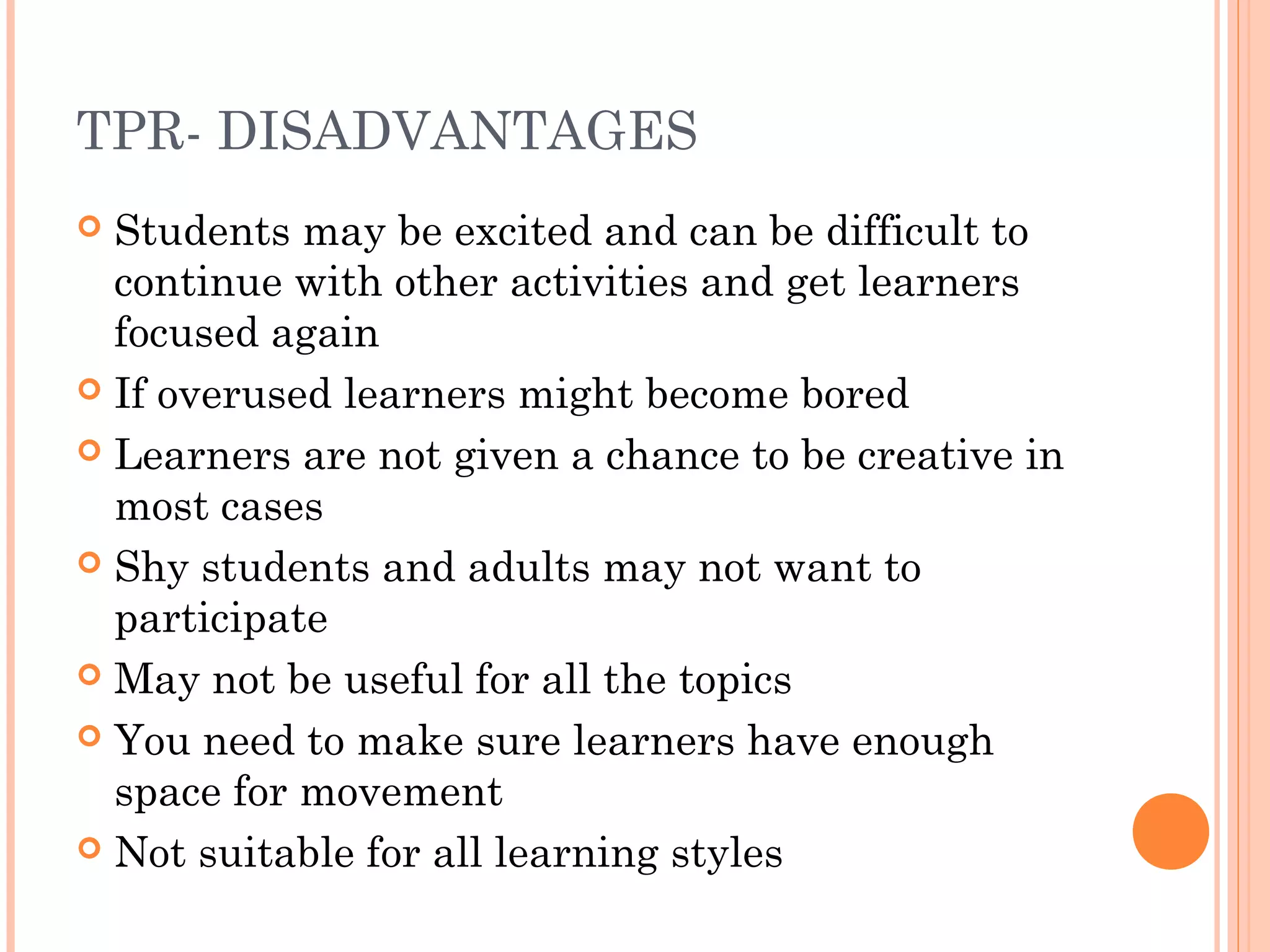 TPR- DISADVANTAGES
 Students may be excited and can be difficult to
continue with other activities and get learners
focused again
 If overused learners might become bored
 Learners are not given a chance to be creative in
most cases
 Shy students and adults may not want to
participate
 May not be useful for all the topics
 You need to make sure learners have enough
space for movement
 Not suitable for all learning styles
 