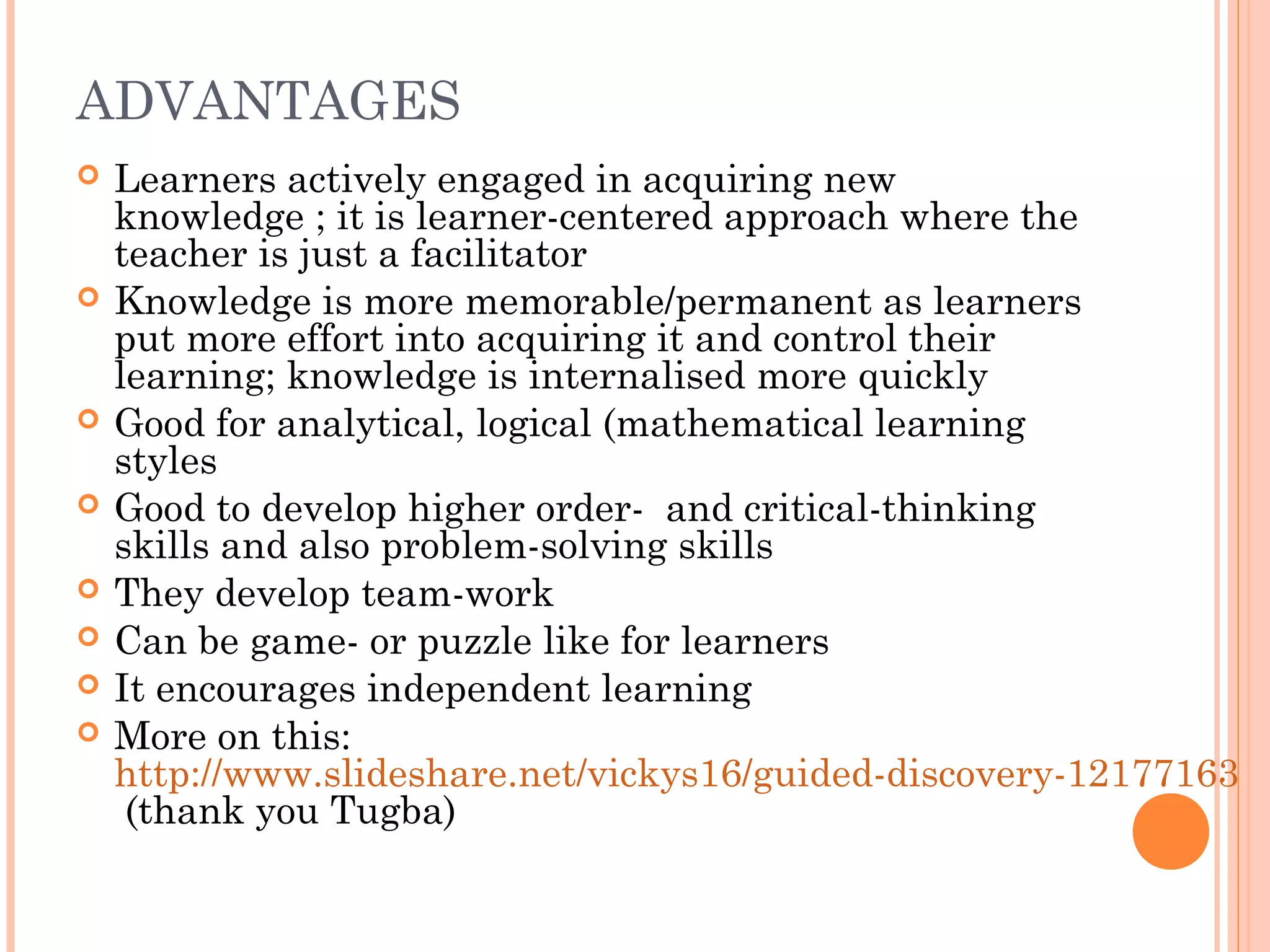 ADVANTAGES
 Learners actively engaged in acquiring new
knowledge ; it is learner-centered approach where the
teacher is just a facilitator
 Knowledge is more memorable/permanent as learners
put more effort into acquiring it and control their
learning; knowledge is internalised more quickly
 Good for analytical, logical (mathematical learning
styles
 Good to develop higher order- and critical-thinking
skills and also problem-solving skills
 They develop team-work
 Can be game- or puzzle like for learners
 It encourages independent learning
 More on this:
http://www.slideshare.net/vickys16/guided-discovery-12177163
(thank you Tugba)
 