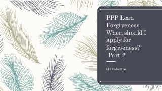 PPP Loan
Forgiveness
When should I
apply for
forgiveness?
Part 2
FTE Reduction
 