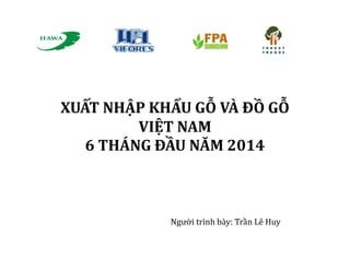 XUẤT NHẬP KHẨU GỖ VÀ ĐỒ GỖ
VIỆT NAM
6 THÁNG ĐẦU NĂM 2014
Người trình bày: Trần Lê Huy
 