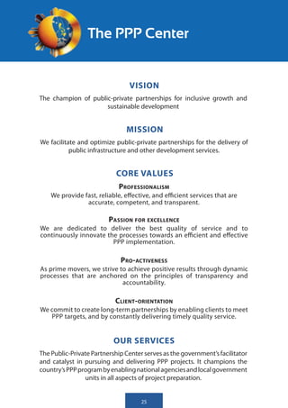 The PPP Center


                                 VISION
The champion of public-private partnerships for inclusive growth and
                     sustainable development


                               MISSION
We facilitate and optimize public-private partnerships for the delivery of
           public infrastructure and other development services.


                            CORE VALUES
                             Professionalism
    We provide fast, reliable, effective, and efficient services that are
                accurate, competent, and transparent.

                         Passion for excellence
We are dedicated to deliver the best quality of service and to
continuously innovate the processes towards an efficient and effective
                        PPP implementation.

                             Pro-activeness
As prime movers, we strive to achieve positive results through dynamic
processes that are anchored on the principles of transparency and
                            accountability.

                           Client-orientation
We commit to create long-term partnerships by enabling clients to meet
   PPP targets, and by constantly delivering timely quality service.


                           OUR SERVICES
The Public-Private Partnership Center serves as the government’s facilitator
and catalyst in pursuing and delivering PPP projects. It champions the
country’s PPP program by enabling national agencies and local government
                units in all aspects of project preparation.


                                     25
 