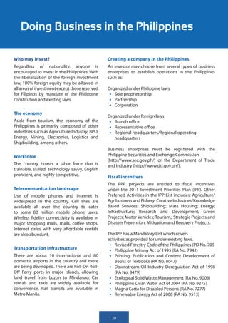 Doing Business in the Philippines

Who may invest?                                  Creating a company in the Philippines
Regardless of nationality, anyone is             An investor may choose from several types of business
encouraged to invest in the Philippines. With    enterprises to establish operations in the Philippines
the liberalization of the foreign investment     such as:
law, 100% foreign equity may be allowed in
all areas of investment except those reserved    Organized under Philippine laws
for Filipinos by mandate of the Philippine        •	 Sole proprietorship
constitution and existing laws.                   •	 Partnership
                                                  •	 Corporation
The economy
                                                 Organized under foreign laws
Aside from tourism, the economy of the            •	 Branch office
Philippines is primarily composed of other        •	 Representative office
industries such as Agriculture Industry, BPO,     •	 Regional headquarters/Regional operating
Energy, Mining, Electronics, Logistics and           headquarters
Shipbuilding, among others.
                                                 Business enterprises must be registered with the
Workforce                                        Philippine Securities and Exchange Commission
                                                 (http://www.sec.gov.ph/) or the Department of Trade
The country boasts a labor force that is         and Industry (http://www.dti.gov.ph/).
trainable, skilled, technology savvy, English
proficient, and highly competitive.              Fiscal incentives
                                                 The PPP projects are entitled to fiscal incentives
Telecommunication landscape                      under the 2011 Investment Priorities Plan (IPP). Other
Use of mobile phones and internet is             Preferred Activities in the IPP List includes: Agriculture/
widespread in the country. Cell sites are        Agribusiness and Fishery; Creative Industries/Knowledge
available all over the country to cater          Based Services; Shipbuilding; Mass Housing; Energy;
to some 80 million mobile phone users.           Infrastructure; Research and Development; Green
Wireless fidelity connectivity is available in   Projects; Motor Vehicles; Tourism,; Strategic Projects and
major shopping malls, malls, coffee shops.       Disaster Prevention, Mitigation and Recovery Projects.
Internet cafes with very affordable rentals
are also abundant.                               The IPP has a Mandatory List which covers
                                                 activities as provided for under existing laws.
                                                  •	 Revised Forestry Code of the Philippines (PD No. 705
Transportation infrastructure                     •	 Philippine Mining Act of 1995 (RA No. 7942)
There are about 10 international and 80           •	 Printing, Publication and Content Development of
domestic airports in the country and more            Books or Texbooks (RA No. 8047)
are being developed. There are Roll-On Roll-      •	 Downstream Oil Industry Deregulation Act of 1998
Off Ferry ports in major islands, allowing           (RA No. 8479)
land travel from Luzon to Mindanao. Car           •	 Ecological Solid Waste Management (RA No. 9003)
rentals and taxis are widely available for        •	 Philippine Clean Water Act of 2004 (RA No. 9275)
convenience. Rail transits are available in       •	 Magna Carta for Disabled Persons (RA No. 7277)
Metro Manila.                                     •	 Renewable Energy Act of 2008 (RA No. 9513)



                                                   28
 