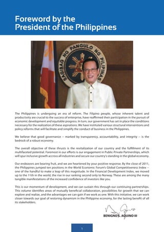 Foreword by the
President of the Philippines




The Philippines is undergoing an era of reform. The Filipino people, whose inherent talent and
productivity are crucial to the success of enterprise, have reaffirmed their participation in the pursuit of
economic development and equitable progress. In turn, our government has set in place the conditions
necessary for the realization of these aspirations. We have instituted various structural interventions and
policy reforms that will facilitate and simplify the conduct of business in the Philippines.

We believe that good governance -- marked by transparency, accountability, and integrity -- is the
bedrock of a robust economy.

The overall objective of these thrusts is the revitalization of our country and the fulfillment of its
multifaceted potential. Foremost in our efforts is our engagement in Public-Private Partnerships, which
will spur inclusive growth accross all industries and secure our country’s standing in the global economy.

Our endeavors are bearing fruit, and we are heartened by your positive response. By the close of 2011,
the Philippines jumped ten positions in the World Economic Forum’s Global Competitiveness Index --
one of the handful to make a leap of this magnitude. In the Financial Development Index, we moved
up to the 11th in the world, the rise in our ranking second only to Norway. These are among the many
tangible manifestations of the increased confiidence of investors like you.

This is our momentum of development, and we can sustain this through our continuing partnerships.
This volume identifies areas of mutually beneficial collaboration, possibilities for growth that we can
explore and realize, and the advantages we can gain if we work as one. With this initiative, we can work
closer towards our goal of restoring dynamism in the Philippine economy, for the lasting benefit of all
its stakeholders.



                                                                       BENIGNO S. AQUINO III


                                                     1
 