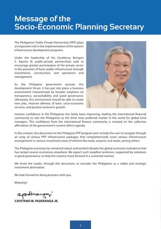 Message of the
Socio-Economic Planning Secretary
The Philippines’ Public Private Partnership (PPP) plays
an important role in the implementation of the nation’s
infrastructure development programs.

Under the leadership of His Excellency Benigno
S. Aquino III, public-private partnerships seek to
encourage greater participation of the private sector
in the provision of basic public infrastructure through
investments, construction, and operations and
management.

As the Philippine government pursues this
development thrust, it has put into place a business
environment characterized by broader emphasis on
transparency, accountability and good governance.
Ultimately, this environment should be able to create
new jobs, improve delivery of basic socio-economic
services, and positive economic growth.

Investor confidence in the Philippines has lately been improving, leading the international financial
community to rate the Philippines as the third most preferred market in the world for global fund
managers. This confidence from the international finance community is moored on the collective
affirmation of the government’s current reform agenda.

In this context, this document on the Philippine PPP program aims to help the user to navigate through
an array of various PPP infrastructure packages that comprehensively cover various infrastructure
arrangements in various investment areas of interest like roads, airports, and water, among others.

The Philippine economy has remained robust and resilient despite the global economic turbulence that
has rocked several economies elsewhere. We expect such steadfast resilience, supported by initiatives
in good governance, to help the country move forward in a sustained manner.

We invite the reader, through this document, to consider the Philippines as a viable and strategic
investment destination.

We look forward to doing business with you.

Mabuhay!




CAYETANO W. PADERANGA JR.




                                                   2
 
