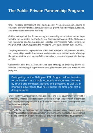 The Public-Private Partnership Program


Under his social contract with the Filipino people, President Benigno S. Aquino III
envisions a country that has achieved inclusive growth fueled by rapid, sustained,
and broad-based economic maturity.

Guided by the principles of transparency, accountability and sustained partnerships
with the private sector, the Public-Private Partnership Program of the Philippines
was established as a flagship program to realize the Philippine Public Investment
Program that, in turn, supports the Philippine Development Plan 2011 to 2016.

The program intends to provide the public with adequate, safe, efficient, reliable,
and reasonably-priced infrastructure and development facilities while affording
the private sector a level playing field, reasonable returns and appropriate sharing
of risks.

Government sees this as a reliable and solid strategy to efficiently deliver its
services, create more job opportunities through a dynamic and solid infrastructure
program.


   Participating in the Philippine PPP Program allows investors
   to do business in a stable economic environment bolstered
   by sound and consistent policies and processes as well as an
   improved governance that has reduced the time and cost of
   doing business.

Under the PPP Agenda, implementing agencies and local government units will be
continually enabled to undertake PPP projects through the provision of technical
and capacity building support in all aspects of the PPP project development and
implementation cycle.

The Public-Private Partnership Center serves as the main agency tasked to pursue
this PPP project facilitation, coordination, and monitoring mandate. It is envisioned
to be the champion of PPPs for inclusive growth and sustainable development.




                                         3
                                         3
 