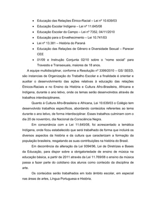  Educação das Relações Étnico-Racial – Lei nº 10.639/03
 Educação Escolar Indígena – Lei nº 11.645/08
 Educação Escolar do Campo – Lei nº 7352, 04/11/2010
 Educação para o Envelhecimento – Lei 10.741/03
 Lei nº 13.381 – História do Paraná
 Educação das Relações de Gênero e Diversidade Sexual – Parecer
CEE
 01/09 e Instrução Conjunta 02/10 sobre o “nome social” para
Travestis e Transexuais, maiores de 18 anos.
A equipe multidisciplinar, conforme a Resolução nº 3399/2010 – GS/ SEED,
são instancias de Organização do Trabalho Escolar e a finalidade é orientar e
auxiliar o desenvolvimento das ações relativas à educação das relações
Étnicos-Raciais e no Ensino da História e Cultura Afro-Brasileira, Africana e
Indígena, durante o ano letivo, onde os temas serão desenvolvidos através de
trabalhos interdisciplinares.
Quanto à Cultura Afro-Brasileira e Africana, Lei 10.639/03 o Colégio tem
desenvolvido trabalhos específicos, abordando conteúdos referentes ao tema
durante o ano letivo, de forma interdisciplinar. Esses trabalhos culminam com o
dia 20 de novembro, dia Nacional da Consciência Negra.
Em consonância com a Lei 11.645/08, foi acrescentado a temática
Indígena, onde ficou estabelecido que será trabalhado de forma que incluirá os
diversos aspectos da história e da cultura que caracterizam a formação da
população brasileira, resgatando as suas contribuições na história do Brasil.
Em decorrência da alteração da Lei 9394/96, Lei de Diretrizes e Bases
da Educação, para dispor sobre a obrigatoriedade de ensino de música na
educação básica, a partir de 2011 através da Lei 11.769/08 o ensino da música
passa a fazer parte do cotidiano dos alunos como conteúdo da disciplina de
arte.
Os conteúdos serão trabalhados em todo âmbito escolar, em especial
nas áreas de artes, Língua Portuguesa e História.
 