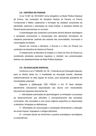 3.8 - HISTÓRIA DO PARANÁ
A Lei 13.381 de 18/12/2001 torna obrigatório na Rede Pública Estadual
de Ensino, dos conteúdos da disciplina História do Paraná, no Ensino
Fundamental e Médio, objetivando a formação de cidadãos conscientes da
identidade, potencial e valorização do nosso Estado. A disciplina História do
Paraná deverá permanecer no currículo.
A aprendizagem dos conteúdos curriculares deverá oferecer abordagens
e atividades promovendo a incorporação dos elementos formadores da
cidadania paranaense, partindo dos estudos das comunidades, municípios e
microrregiões do Estado.
Deverá ser incluída a Bandeira, o Escudo e o Hino do Paraná nos
conteúdos da disciplina de Historia do Paraná.
O hasteamento da Bandeira do Estado e o Canto do Hino do Paraná se
constituirão atividades semanais regulares e, também nas comemorações
festivas nos estabelecimentos da Rede Pública Estadual.
3.9 - DA EDUCAÇÃO ESPECIAL
Conforme a Lei nº 9394/96, Art. 58 – Entende-se por Educação Especial,
para os efeitos desta Lei, a modalidade da educação escolar, oferecida
preferencialmente na rede regular do ensino, para educandos portadores de
necessidades especiais.
Segundo a Deliberação CEE nº02/03, o Art. 6º Será ofertado
atendimento educacional especializado aos alunos com necessidades
educacionais especiais decorrentes de:
I – dificuldades acentuadas de aprendizagens ou limitações no processo
de desenvolvimento que dificultem o acompanhamento das atividades
curriculares, não vinculadas a uma causa orgânica específica ou relacionadas
a distúrbios, limitações ou deficiências;
II - dificuldades de comunicação e sinalização demandando a utilização
de outras línguas, linguagens e códigos aplicáveis;
III - condutas típicas de síndromes e quadros psicológicos neurológicos
ou psiquiátricos;
 