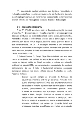 IV – superdotação ou altas habilidades que, devido às necessidades e
motivações específicas, requeiram enriquecimento, aprofundamento curricular
e aceleração para concluir, em menor tempo, a escolaridade, conforme normas
a serem definidas por Resolução da Secretaria de Estado da Educação.
3.10 - EDUCAÇÃO AMBIENTAL
A Lei Nº 9705/99 que dispõe sobre a Educação Ambiental nos seus
artigos: Art. 1º - Entendem-se por educação ambiental os processos por meio
dos quais o indivíduo e a coletividade constrói valores sociais, conhecimentos,
habilidades, atitudes e competências voltadas para a conservação do meio
ambiente, bem de uso comum do povo, essencial à sadia qualidade de vida e
sua sustentabilidade. Art. 2º – A educação ambiental é um componente
essencial e permanente da educação nacional, devendo estar presente, de
forma articulada, em todos os níveis e modalidades do processo educativo, em
caráter formal e não formal.
O Colégio Estadual Do Campo Olavo Bilac trabalhará com uma pauta
para a consolidação das políticas em educação ambiental, segundo como
consta no (Vamos cuidar do Brasil: conceitos e práticas em educação
ambiental na escola) MEC, que considerando a necessidade de constante
aprimoramento do que é feito, é fundamental consolidar prioridades
estratégicas adotadas nas atuais políticas públicas focalizadas na escola.
Podemos destacar:
 Dedicar especial atenção ao processo de formação de
educadores ambientais, tanto no que se refere à formação inicial
quanto à formação continuada. Para isso, é fundamental ampliar
as relações de fomento e parceria com as instituições de ensino
superior, principalmente as universidades públicas, muito
ausentes até o momento, para a promoção de cursos de curta,
média e longa duração. Estimular os debates e propor a
reorganização das licenciaturas incluindo a pedagogia, como
forma de assegurar a presença ou mesmo a obrigatoriedade da
educação ambiental nos cursos de formação inicial dos
professores. Incentivar a qualificação em nível de pós-graduação
 