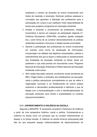 ampliando o número de docentes do ensino fundamental com
títulos de mestrado e doutorado. Estimular políticas estaduais e
municipais que garantam a liberação dos professores para a
participação em cursos e que viabilizem maior disponibilidade de
tempo para projetos e programas em educação ambiental.
 Ampliar e fomentar o envolvimento de professores, direção,
funcionários e alunos em espaços de participação (Agenda 21,
Coletivos Educadores, COM-VIDA, conselhos, gestão colegiada
etc.), como forma de se construir democraticamente as práticas
ambientais escolares e favorecer a relação escola-comunidade.
 Garantir a participação dos profissionais do ensino fundamental
em eventos como forma de atualização de informações,
incorporação nos debates das legítimas necessidades, práticas e
entendimentos dos que aí atuam e rediscussão ou esclarecimento
das finalidades da educação ambiental no Brasil, tendo por
parâmetro o que está previsto em documentos como: Programa
Nacional de Educação Ambiental e Política Nacional de Educação
Ambiental, entre outros.
 Abrir ampla discussão nacional, envolvendo outras secretarias do
MEC, Órgão Gestor e sindicatos dos trabalhadores da educação,
sobre a política educacional, principalmente no que se refere à
organização curricular e ao fortalecimento do ensino público
autônomo e democrático problematizando e definindo o que se
deseja com a transversalização e com a interdisciplinaridade na
educação ambiental, seus limites e possibilidades no contexto
educacional brasileiro.
3.11 - ENFRENTAMENTO À VIOLÊNCIA NA ESCOLA
Segundo a SEED/PR, “É necessário considerar o fenômeno da Violência
a partir de uma perspectiva histórica, social e política. Compreende-se a
violência na escola como um processo que se constitui historicamente no
espaço e no tempo escolar. A violência na escola torna-se preocupante pelo
fato de que enquanto espaço institucionalizado de desenvolvimento do
 