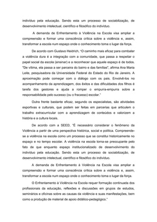 indivíduo pela educação. Sendo esta um processo de sociabilização, de
desenvolvimento intelectual, científico e filosófico do indivíduo.
A demanda de Enfrentamento à Violência na Escola visa ampliar a
compreensão e formar uma consciência crítica sobre a violência e, assim,
transformar a escola num espaço onde o conhecimento toma o lugar da força.
De acordo com Gustavo Heidrich, “O caminho mais eficaz para combater
a violência dura é a integração com a comunidade, que passa a respeitar o
papel social da escola (ensinar) e a reconhecer que aquele espaço é de todos.
"De vítima, ela passa a ser parceira do bairro e das famílias", afirma Ana Maria
Leite, pesquisadora da Universidade Federal do Estado do Rio de Janeiro. A
aproximação pode começar com o diálogo com os pais. Envolvê-los no
acompanhamento da aprendizagem, dos êxitos e das dificuldades dos filhos é
tarefa dos gestores e ajuda a romper o empurra-empurra sobre a
responsabilidade pelo sucesso (ou o fracasso) escolar.”
Outra frente bastante eficaz, segundo os especialistas, são atividades
esportivas e culturais, que podem ser feitas em parcerias que articulem o
trabalho extracurricular com a aprendizagem de conteúdos e valorizem a
história e a cultura locais.
De acordo com a SEED, “É necessário considerar o fenômeno da
Violência a partir de uma perspectiva histórica, social e política. Compreende-
se a violência na escola como um processo que se constitui historicamente no
espaço e no tempo escolar. A violência na escola torna-se preocupante pelo
fato de que enquanto espaço institucionalizado de desenvolvimento do
indivíduo pela educação. Sendo esta um processo de sociabilização, de
desenvolvimento intelectual, científico e filosófico do indivíduo.
A demanda de Enfrentamento à Violência na Escola visa ampliar a
compreensão e formar uma consciência crítica sobre a violência e, assim,
transformar a escola num espaço onde o conhecimento toma o lugar da força.
O Enfrentamento à Violência na Escola requer formação continuada dos
profissionais da educação, reflexões e discussões em grupos de estudos,
seminários e oficinas sobre as causas da violência e suas manifestações, bem
como a produção de material de apoio didático-pedagógico.”
 