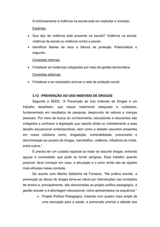O enfrentamento à violência na escola está em explicitar e conectar.
Explicitar:
 Que tipo de violência está presente na escola? Violência na escola,
violência da escola ou violência contra a escola.
 Identificar fatores de risco e fatores de proteção. Potencializar o
segundo.
Conexões internas:
 Fortalecer as instâncias colegiadas por meio da gestão democrática.
Conexões externas:
 Fortalecer e se necessário acionar a rede de proteção social.
3.12 - PREVENÇÃO AO USO INDEVIDO DE DROGAS
Segundo a SEED, “A Prevenção ao Uso Indevido de Drogas é um
trabalho desafiador, que requer tratamento adequado e cuidadoso,
fundamentado em resultados de pesquisa, desprovido de valores e crenças
pessoais. Por meio da busca do conhecimento, educadores e educandos são
instigados a conhecer a legislação que reporta direta ou indiretamente a esse
desafio educacional contemporâneo, bem como a debater assuntos presentes
em nosso cotidiano como: drogadição, vulnerabilidade, preconceito e
discriminação ao usuário de drogas, narcotráfico, violência, influência da mídia,
entre outros.”
É preciso ter um cuidado especial ao tratar do assunto drogas, evitando
aguçar a curiosidade, que pode se tornar perigosa. Esse trabalho quando
possível, deve começar em casa, a educação e o amor ainda são as opções
mais eficazes nesse combate.
De acordo com Marília Saldanha da Fonseca, “Na prática escolar, a
prevenção ao abuso de drogas torna-se viável por intervenções nas condições
de ensino e, principalmente, são direcionadas ao projeto político pedagógico, à
gestão escolar e à abordagem educacional, como apresentados na sequência.”
 Projeto Político Pedagógico. Inserida num quadro mais amplo de
uma educação para a saúde, a prevenção prioriza a adesão aos
 