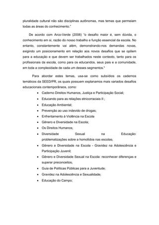 pluralidade cultural não são disciplinas autônomas, mas temas que permeiam
todas as áreas do conhecimento.”
De acordo com Arco-Verde (2008) “o desafio maior é, sem dúvida, o
conhecimento em si, razão do nosso trabalho e função essencial da escola. No
entanto, constantemente vai além, demonstrando-nos demandas novas,
exigindo um posicionamento em relação aos novos desafios que se opõem
para a educação e que devem ser trabalhados neste contexto, tanto para os
profissionais da escola, como para os educandos, seus pais e a comunidade,
em toda a complexidade de cada um desses segmentos."
Para abordar estes temas, usa-se como subsídios os cadernos
temáticos da SEED/PR, os quais possuem explanamos mais variados desafios
educacionais contemporâneos, como:
 Caderno Direitos Humanos, Justiça e Participação Social;
 Educando para as relações etnicorraciais II ;
 Educação Ambiental;
 Prevenção ao uso indevido de drogas;
 Enfrentamento à Violência na Escola
 Gênero e Diversidade na Escola;
 Os Direitos Humanos;
 Diversidade Sexual na Educação:
problematizações sobre a homofobia nas escolas;
 Gênero e Diversidade na Escola - Gravidez na Adolescência e
Participação Juvenil;
 Gênero e Diversidade Sexual na Escola: reconhecer diferenças e
superar preconceitos;
 Guia de Políticas Públicas para a Juventude;
 Gravidez na Adolescência e Sexualidade;
 Educação do Campo;
 