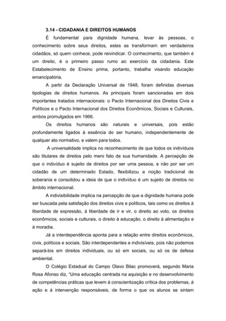 3.14 - CIDADANIA E DIREITOS HUMANOS
É fundamental para dignidade humana, levar às pessoas, o
conhecimento sobre seus direitos, estes as transformam em verdadeiros
cidadãos, só quem conhece, pode reivindicar. O conhecimento, que também é
um direito, é o primeiro passo rumo ao exercício da cidadania. Este
Estabelecimento de Ensino prima, portanto, trabalha visando educação
emancipatória.
A partir da Declaração Universal de 1948, foram definidas diversas
tipologias de direitos humanos. As principais foram sancionadas em dois
importantes tratados internacionais: o Pacto Internacional dos Direitos Civis e
Políticos e o Pacto Internacional dos Direitos Econômicos, Sociais e Culturais,
ambos promulgados em 1966.
Os direitos humanos são naturais e universais, pois estão
profundamente ligados à essência do ser humano, independentemente de
qualquer ato normativo, e valem para todos.
A universalidade implica no reconhecimento de que todos os indivíduos
são titulares de direitos pelo mero fato de sua humanidade. A percepção de
que o indivíduo é sujeito de direitos por ser uma pessoa, e não por ser um
cidadão de um determinado Estado, flexibilizou a noção tradicional de
soberania e consolidou a ideia de que o indivíduo é um sujeito de direitos no
âmbito internacional.
A indivisibilidade implica na percepção de que a dignidade humana pode
ser buscada pela satisfação dos direitos civis e políticos, tais como os direitos à
liberdade de expressão, à liberdade de ir e vir, o direito ao voto, os direitos
econômicos, sociais e culturais, o direito à educação, o direito à alimentação e
à moradia.
Já a interdependência aponta para a relação entre direitos econômicos,
civis, políticos e sociais. São interdependentes e indivisíveis, pois não podemos
separá-los em direitos individuais, ou só em sociais, ou só os de defesa
ambiental.
O Colégio Estadual do Campo Olavo Bilac promoverá, segundo Maria
Rosa Afonso diz, “Uma educação centrada na aquisição e no desenvolvimento
de competências práticas que levem á conscientização crítica dos problemas, á
ação e á intervenção responsáveis, de forma o que os alunos se sintam
 