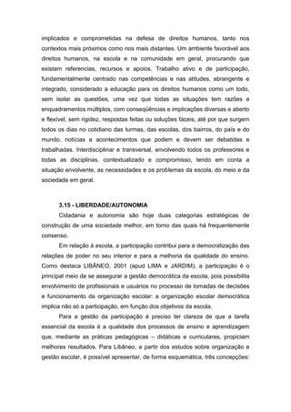 implicados e comprometidas na defesa de direitos humanos, tanto nos
contextos mais próximos como nos mais distantes. Um ambiente favorável aos
direitos humanos, na escola e na comunidade em geral, procurando que
existam referencias, recursos e apoios. Trabalho ativo e de participação,
fundamentalmente centrado nas competências e nas atitudes, abrangente e
integrado, considerado a educação para os direitos humanos como um todo,
sem isolar as questões, uma vez que todas as situações tem razões e
enquadramentos múltiplos, com conseqüências e implicações diversas e aberto
e flexível, sem rigidez, respostas feitas ou soluções fáceis, até por que surgem
todos os dias no cotidiano das turmas, das escolas, dos bairros, do país e do
mundo, notícias e acontecimentos que podem e devem ser debatidas e
trabalhadas. Interdisciplinar e transversal, envolvendo todos os professores e
todas as disciplinas. contextualizado e compromisso, tendo em conta a
situação envolvente, as necessidades e os problemas da escola, do meio e da
sociedade em geral.
3.15 - LIBERDADE/AUTONOMIA
Cidadania e autonomia são hoje duas categorias estratégicas de
construção de uma sociedade melhor, em torno das quais há frequentemente
consenso.
Em relação à escola, a participação contribui para a democratização das
relações de poder no seu interior e para a melhoria da qualidade do ensino.
Como destaca LIBÂNEO, 2001 (apud LIMA e JARDIM), a participação é o
principal meio de se assegurar a gestão democrática da escola, pois possibilita
envolvimento de profissionais e usuários no processo de tomadas de decisões
e funcionamento da organização escolar: a organização escolar democrática
implica não só a participação, em função dos objetivos da escola.
Para a gestão da participação é preciso ter clareza de que a tarefa
essencial da escola é a qualidade dos processos de ensino e aprendizagem
que, mediante as práticas pedagógicas – didáticas e curriculares, propiciam
melhores resultados. Para Libâneo, a partir dos estudos sobre organização e
gestão escolar, é possível apresentar, de forma esquemática, três concepções:
 