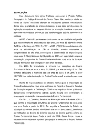 INTRODUÇÃO
Este documento tem como finalidade apresentar o Projeto Político
Pedagógico do Colégio Estadual do Campo Olavo Bilac, contendo ainda, as
linhas de ações, buscando atender às inovadoras políticas educacionais,
dentre elas, a ampliação de ensino obrigatório, o qual pode ser observado na
legislação educacional ao longo da história da educação brasileira, como uma
demanda da sociedade em virtude das transformações sociais, econômicas e
políticas.
A LDB nº 4024/61 estabeleceu quatro anos de escolaridade obrigatória,
que posteriormente foi ampliada para seis anos, por meio do acordo de Punta
Del Este e Santiago, de 1970. Em 1971, a LDB nº 5692 tornou obrigatório oito
anos de escolarização. A LDB nº 9394/96, embora mantivesse a
obrigatoriedade de oito anos, acenou para a possibilidade da ampliação para
nove anos. O Plano Nacional de Educação, de 2001, em sua meta 2, propõe a
implantação progressiva do Ensino Fundamental com nove anos de duração,
através da inclusão das crianças aos seis anos de idade.
Em 2005 foi promulgada a primeira Lei específica do Ensino
Fundamental de Nove anos, a lei nº 11.114/05, que altera o artigo 6º da LDB,
tornando obrigatória a matrícula aos seis anos de idade, e em 2006, a lei nº
11.274/06 que trata da duração do Ensino Fundamental, ampliando para nove
anos.
Diante da responsabilidade de elaborar normas para a implantação do
Ensino Fundamental de nove anos no Estado do Paraná, o Conselho Estadual
de Educação expediu a Deliberação 03/06 e na sequência foram publicadas
deliberações complementares (05/06; 02/07; 03/07) que normatizam o
processo de implantação nos anos iniciais do Ensino Fundamental.
Em 2011, o Conselho Estadual de Educação emite o Parecer 407/11,
que permite a implantação simultânea do Ensino Fundamental de nove anos,
nos anos finais, a partir de 2012. Em seguida a Secretaria de Estado de
Educação do Paraná, emite a Instrução nº 008/2011 – SUED/SEED, orientando
as Instituições de Ensino do Sistema Estadual de Ensino quanto à oferta do
Ensino Fundamental Anos Finais a partir de 2012. Dessa forma, houve a
necessidade de repensar a prática pedagógica e reelaborar o Projeto Político
Pedagógico.
 