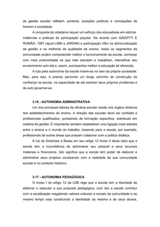 de gestão escolar refletem, portanto, posições políticas e concepções de
homem e sociedade.
A conquista da cidadania requer um esforço dos educadores em estimar
instâncias e práticas de participação popular. De acordo com GADOTTI E
ROMÃO, 1997 (apud LIMA e JARDIM) a participação influi na democratização
da gestão e na melhoria da qualidade de ensino: todos os segmentos da
comunidade podem compreender melhor o funcionamento da escola, conhecer
com mais profundidade os que nela estudam e trabalham, intensificar seu
envolvimento com ela e, assim, acompanhar melhor a educação ali oferecida.
A luta pela autonomia da escola insere-se no seio da própria sociedade.
Mas, para isso, é preciso percorrer um longo caminho de construção da
confiança na escola, na capacidade de ela resolver seus próprios problemas e
de auto governar-se.
3.16 - AUTONOMIA ADMINISTRATIVA
Um dos principais fatores de eficácia escolar reside nos órgãos diretivos
dos estabelecimentos de ensino. A direção das escolas deve ser confiada a
profissionais qualificados, portadores de formação específica, sobretudo em
matéria de gestão. É importante também estabelecer uma ligação mais estreita
entre o ensino e o mundo do trabalho, trazendo para a escola, por exemplo,
profissionais de outras áreas que possam colaborar com a prática didática.
A Lei de Diretrizes e Bases em seu artigo 12 inciso II deixa claro que a
escola tem a incumbência de administrar seu pessoal e seus recursos
materiais e financeiros. Isto significa que a escola tem poder de elaborar e
administrar seus projetos condizendo com a realidade de sua comunidade
escolar e no contexto histórico.
3.17 - AUTONOMIA PEDAGÓGICA
O inciso I do artigo 12 da LDB rege que a escola tem a liberdade de
elaborar e executar a sua proposta pedagógica, com isto a escola contribui
com a socialização resgatando valores culturais e sociais da comunidade e ao
mesmo tempo esta construindo a identidade da mesma e de seus alunos,
 