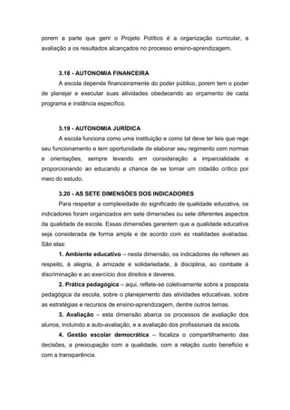 porem a parte que gerir o Projeto Político é a organização curricular, a
avaliação a os resultados alcançados no processo ensino-aprendizagem.
3.18 - AUTONOMIA FINANCEIRA
A escola depende financeiramente do poder público, porem tem o poder
de planejar e executar suas atividades obedecendo ao orçamento de cada
programa e instância específico.
3.19 - AUTONOMIA JURÍDICA
A escola funciona como uma instituição e como tal deve ter leis que rege
seu funcionamento e tem oportunidade de elaborar seu regimento com normas
e orientações, sempre levando em consideração a imparcialidade e
proporcionando ao educando a chance de se tornar um cidadão crítico por
meio do estudo.
3.20 - AS SETE DIMENSÕES DOS INDICADORES
Para respeitar a complexidade do significado de qualidade educativa, os
indicadores foram organizados em sete dimensões ou sete diferentes aspectos
da qualidade da escola. Essas dimensões garantem que a qualidade educativa
seja considerada de forma ampla e de acordo com as realidades avaliadas.
São elas:
1. Ambiente educativo – nesta dimensão, os indicadores de referem ao
respeito, à alegria, à amizade e solidariedade, à disciplina, ao combate à
discriminação e ao exercício dos direitos e deveres.
2. Prática pedagógica – aqui, reflete-se coletivamente sobre a posposta
pedagógica da escola, sobre o planejamento das atividades educativas, sobre
as estratégias e recursos de ensino-aprendizagem, dentre outros temas.
3. Avaliação – esta dimensão abarca os processos de avaliação dos
alunos, incluindo a auto-avaliação, e a avaliação dos profissionais da escola.
4. Gestão escolar democrática – focaliza o compartilhamento das
decisões, a preocupação com a qualidade, com a relação custo beneficio e
com a transparência.
 