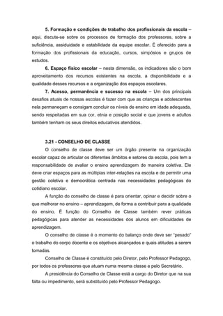 5. Formação e condições de trabalho dos profissionais da escola –
aqui, discute-se sobre os processos de formação dos professores, sobre a
suficiência, assiduidade e estabilidade da equipe escolar. É oferecido para a
formação dos profissionais da educação, cursos, simpósios e grupos de
estudos.
6. Espaço físico escolar – nesta dimensão, os indicadores são o bom
aproveitamento dos recursos existentes na escola, a disponibilidade e a
qualidade desses recursos e a organização dos espaços escolares.
7. Acesso, permanência e sucesso na escola – Um dos principais
desafios atuais de nossas escolas é fazer com que as crianças e adolescentes
nela permaneçam e consigam concluir os níveis de ensino em idade adequada,
sendo respeitadas em sua cor, etnia e posição social e que jovens e adultos
também tenham os seus direitos educativos atendidos.
3.21 - CONSELHO DE CLASSE
O conselho de classe deve ser um órgão presente na organização
escolar capaz de articular os diferentes âmbitos e setores da escola, pois tem a
responsabilidade de avaliar o ensino aprendizagem de maneira coletiva. Ele
deve criar espaços para as múltiplas inter-relações na escola e de permitir uma
gestão coletiva e democrática centrada nas necessidades pedagógicas do
cotidiano escolar.
A função do conselho de classe é para orientar, opinar e decidir sobre o
que melhorar no ensino – aprendizagem, de forma a contribuir para a qualidade
do ensino. É função do Conselho de Classe também rever práticas
pedagógicas para atender as necessidades dos alunos em dificuldades de
aprendizagem.
O conselho de classe é o momento do balanço onde deve ser “pesado”
o trabalho do corpo docente e os objetivos alcançados e quais atitudes a serem
tomadas.
Conselho de Classe é constituído pelo Diretor, pelo Professor Pedagogo,
por todos os professores que atuam numa mesma classe e pelo Secretário.
A presidência do Conselho de Classe está a cargo do Diretor que na sua
falta ou impedimento, será substituído pelo Professor Pedagogo.
 