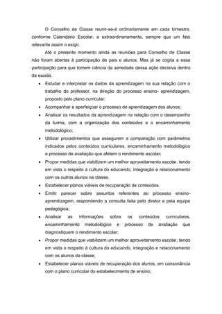O Conselho de Classe reunir-se-á ordinariamente em cada bimestre,
conforme Calendário Escolar, e extraordinariamente, sempre que um fato
relevante assim o exigir.
Até o presente momento ainda as reuniões para Conselho de Classe
não foram abertas à participação de pais e alunos. Mas já se cogita a essa
participação para que tomem ciência da seriedade dessa ação decisiva dentro
da escola.
 Estudar e interpretar os dados da aprendizagem na sua relação com o
trabalho do professor, na direção do processo ensino- aprendizagem,
proposto pelo plano curricular;
 Acompanhar e aperfeiçoar o processo de aprendizagem dos alunos;
 Analisar os resultados da aprendizagem na relação com o desempenho
da turma, com a organização dos conteúdos e o encaminhamento
metodológico;
 Utilizar procedimentos que assegurem a comparação com parâmetros
indicados pelos conteúdos curriculares, encaminhamento metodológico
e processo de avaliação que afetem o rendimento escolar;
 Propor medidas que viabilizem um melhor aproveitamento escolar, tendo
em vista o respeito à cultura do educando, integração e relacionamento
com os outros alunos na classe;
 Estabelecer planos viáveis de recuperação de conteúdos.
 Emitir parecer sobre assuntos referentes ao processo ensino-
aprendizagem, respondendo a consulta feita pelo diretor e pela equipe
pedagógica;
 Analisar as informações sobre os conteúdos curriculares,
encaminhamento metodológico e processo de avaliação que
diagnostiquem o rendimento escolar;
 Propor medidas que viabilizem um melhor aproveitamento escolar, tendo
em vista o respeito à cultura do educando, integração e relacionamento
com os alunos da classe;
 Estabelecer planos viáveis de recuperação dos alunos, em consonância
com o plano curricular do estabelecimento de ensino;
 
