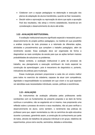  Colaborar com a equipe pedagógica na elaboração e execução dos
planos de adaptação de alunos transferidos, quando se fizer necessário;
 Decidir sobre a aprovação ou reprovação do aluno que após a apuração
final dos resultados, não atinja o mínimo estabelecido, levando-se em
consideração o desenvolvimento do aluno até então.
3.22 - AVALIAÇÂO INSTITUCIONAL
A avaliação institucional assume significado especial e necessário para o
desenvolvimento do projeto político pedagógico, na medida em que possibilita
a análise conjunta de todo processo e a retomada de diferentes ações,
atividades e procedimentos que compõem o trabalho pedagógico, além do
rendimento escolar. Essa avaliação deve ser organizada de forma a
diagnosticar as reais condições da escola para que as ações tenham maiores
probabilidades de solucionar os problemas.
Nesse contexto, a avaliação institucional é parte do processo de
trabalho, seu planejamento e execução contribuem de modo especial na
construção da aprendizagem, pois é mecanismo de diagnóstico e, portanto,
indicadores de práticas para mudanças.
Essas mudanças precisam proporcionar a cada dia um ensino melhor
para todos no exercício da cidadania, capazes de atuar com competência,
dignidade e responsabilidade na sociedade em que vivem e na qual esperam
ver atendidas suas necessidades individuais, sociais, políticas e econômicas.
3.23 - AVALIAÇÃO
Os instrumentos de avaliação utilizados pelos professores serão
condizentes com os fundamentos da presente proposta e se dará de forma
contínua e cumulativa, não se esgotando em si mesma, mas propiciando uma
reflexão sobre o processo de ensino e seus resultados, não só para verificar o
desenvolvimento do aluno, como também, o rendimento das práticas do
professor para que, sejam reorientados ou não os caminhos da ação educativa
durante o processo, garantindo assim, a construção do conhecimento por parte
de todos, através de trabalhos de pesquisa individual e em grupo, relatórios de
experimentos, prova oral e escrita, seminários, debates e entrevistas.
 