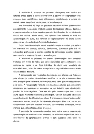 A avaliação é, portanto, um processo abrangente que implica em
reflexão crítica sobre a prática escolar com o objetivo de diagnosticar seus
avanços, suas resistências, suas dificuldades, possibilitando a tomada de
decisão sobre o que fazer para superar os as defasagens.
Ela acontecerá ao longo do processo educativo escolar, possibilitando
principalmente, recuperação imediata no caso de insucesso. Isto quer dizer que
é preciso respeitar o ritmo próprio e permitir flexibilizações às condições de
estudo dos alunos. Assim sendo, será aplicada não somente ao nível da
aprendizagem do aluno, mas também do replanejamento do ensino dando
pistas para a reformulação da Proposta Pedagógica.
O processo de avaliação estará vinculado à ação educativa que poderá
ser individual ou coletiva; contínua, permanente, cumulativa para que os
educandos, professores e demais sujeitos da comunidade escolar, possam
compreender o processo de ensino aprendizagem.
A avaliação no processo de ensino- aprendizagem será bimestral
traduzida em forma de notas que serão registrados pelos professores nos
registros de classe e na ficha individual do aluno pela secretaria do
estabelecimento, a fim de serem asseguradas a regularidade e autenticidade
da vida escolar do aluno.
A comunicação dos resultados da avaliação dos alunos será feita aos
pais, através de boletins bimestrais em reuniões, ou na falta a essas reuniões
será entregue pela secretaria, quando procurado pelos pais ou responsáveis
pelo aluno. A Recuperação Paralela é destinada aos alunos que apresentem
defasagens de conteúdos e necessitem de um trabalho mais direcionado,
paralelo às aulas regulares. Deve ser feita pelo professor que viveu com o
aluno aquele momento de ensino-aprendizagem. Se bem planejada e baseada
no conhecimento da dificuldade do aluno. O processo de recuperação escolar
não é uma simples repetição de conteúdos não aprendidos, que precisa ser
caracterizado como um trabalho realizado, por diferentes estratégias, de tal
maneira que o aluno faça parte do processo.
A proposta da recuperação paralela vem indicar que o processo de
aprendizagem se caracteriza em momento de atividades específicas para a
consolidação de aprendizagens efetivas e bem sucedidas para todos os
alunos.
 