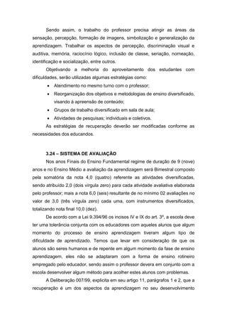 Sendo assim, o trabalho do professor precisa atingir as áreas da
sensação, percepção, formação de imagens, simbolização e generalização da
aprendizagem. Trabalhar os aspectos de percepção, discriminação visual e
auditiva, memória, raciocínio lógico, inclusão de classe, seriação, nomeação,
identificação e socialização, entre outros.
Objetivando a melhoria do aproveitamento dos estudantes com
dificuldades, serão utilizadas algumas estratégias como:
 Atendimento no mesmo turno com o professor;
 Reorganização dos objetivos e metodologias de ensino diversificado,
visando à apreensão de conteúdo;
 Grupos de trabalho diversificado em sala de aula;
 Atividades de pesquisas; individuais e coletivos.
As estratégias de recuperação deverão ser modificadas conforme as
necessidades dos educandos.
3.24 – SISTEMA DE AVALIAÇÃO
Nos anos Finais do Ensino Fundamental regime de duração de 9 (nove)
anos e no Ensino Médio a avaliação da aprendizagem será Bimestral composto
pela somatória da nota 4,0 (quatro) referente as atividades diversificadas,
sendo atribuído 2,0 (dois vírgula zero) para cada atividade avaliativa elaborada
pelo professor; mais a nota 6,0 (seis) resultante de no mínimo 02 avaliações no
valor de 3,0 (três vírgula zero) cada uma, com instrumentos diversificados,
totalizando nota final 10,0 (dez).
De acordo com a Lei 9.394/96 os incisos IV e IX do art. 3º, a escola deve
ter uma tolerância conjunta com os educadores com aqueles alunos que algum
momento do processo de ensino aprendizagem tiveram algum tipo de
dificuldade de aprendizado. Temos que levar em consideração de que os
alunos são seres humanos e de repente em algum momento da fase de ensino
aprendizagem, eles não se adaptaram com a forma de ensino rotineiro
empregado pelo educador, sendo assim o professor devera em conjunto com a
escola desenvolver algum método para acolher estes alunos com problemas.
A Deliberação 007/99, explicita em seu artigo 11, parágrafos 1 e 2, que a
recuperação é um dos aspectos da aprendizagem no seu desenvolvimento
 