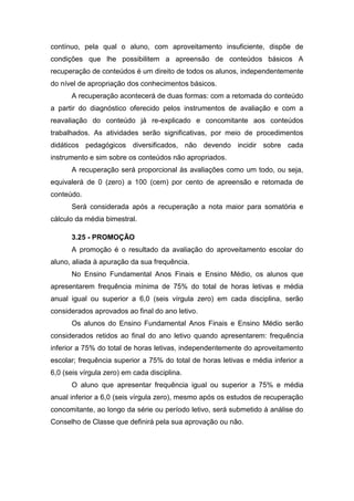 contínuo, pela qual o aluno, com aproveitamento insuficiente, dispõe de
condições que lhe possibilitem a apreensão de conteúdos básicos A
recuperação de conteúdos é um direito de todos os alunos, independentemente
do nível de apropriação dos conhecimentos básicos.
A recuperação acontecerá de duas formas: com a retomada do conteúdo
a partir do diagnóstico oferecido pelos instrumentos de avaliação e com a
reavaliação do conteúdo já re-explicado e concomitante aos conteúdos
trabalhados. As atividades serão significativas, por meio de procedimentos
didáticos pedagógicos diversificados, não devendo incidir sobre cada
instrumento e sim sobre os conteúdos não apropriados.
A recuperação será proporcional às avaliações como um todo, ou seja,
equivalerá de 0 (zero) a 100 (cem) por cento de apreensão e retomada de
conteúdo.
Será considerada após a recuperação a nota maior para somatória e
cálculo da média bimestral.
3.25 - PROMOÇÃO
A promoção é o resultado da avaliação do aproveitamento escolar do
aluno, aliada à apuração da sua frequência.
No Ensino Fundamental Anos Finais e Ensino Médio, os alunos que
apresentarem frequência mínima de 75% do total de horas letivas e média
anual igual ou superior a 6,0 (seis vírgula zero) em cada disciplina, serão
considerados aprovados ao final do ano letivo.
Os alunos do Ensino Fundamental Anos Finais e Ensino Médio serão
considerados retidos ao final do ano letivo quando apresentarem: frequência
inferior a 75% do total de horas letivas, independentemente do aproveitamento
escolar; frequência superior a 75% do total de horas letivas e média inferior a
6,0 (seis vírgula zero) em cada disciplina.
O aluno que apresentar frequência igual ou superior a 75% e média
anual inferior a 6,0 (seis vírgula zero), mesmo após os estudos de recuperação
concomitante, ao longo da série ou período letivo, será submetido à análise do
Conselho de Classe que definirá pela sua aprovação ou não.
 