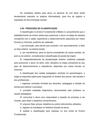 Os resultados obtidos pelo aluno no decorrer do ano letivo serão
devidamente inseridos no sistema informatizado, para fins de registro e
expedição de documentação escolar.
3.26 - PROCESSO DE CLASSIFICAÇÃO
A classificação no Ensino Fundamental e Médio é o procedimento que o
estabelecimento de ensino adota para posicionar o aluno na etapa de estudos
compatível com a idade, experiência e desenvolvimento adquiridos por meios
formais ou informais, podendo ser realizada:
I. por promoção, para alunos que cursaram, com aproveitamento, a série
ou fase anterior, na própria escola;
II. por transferência, para os alunos procedentes de outras escolas, do
país ou do exterior, considerando a classificação da escola de origem;
III. independentemente da escolarização anterior, mediante avaliação
para posicionar o aluno na série, ciclo, disciplina ou etapa compatível ao seu
grau de desenvolvimento e experiência, adquiridos por meios formais ou
informais.
A classificação tem caráter pedagógico centrado na aprendizagem, e
exige as seguintes ações para resguardar os direitos dos alunos, das escolas e
dos profissionais:
I. organizar comissão formada por docentes, pedagogos e direção da
escola para efetivar o processo;
II. proceder avaliação diagnóstica, documentada pelo professor ou
equipe pedagógica;
III. comunicar o aluno e/ou responsável a respeito do processo a ser
iniciado, para obter o respectivo consentimento;
IV. arquivar Atas, provas, trabalhos ou outros instrumentos utilizados;
V. registrar os resultados no Histórico Escolar do aluno.
É vedada a classificação para ingresso no ano inicial do Ensino
Fundamental.
 